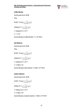 ARC 3413 Building Science Project 1: Lighting & Acoustic Performance
Evaluation and Design
32
Coffee Blender
Sound power level: 80 dB
Thus,
80 dB = 10 log (
𝑖
1 𝑥 10−12 )
Antilog 8.0 = (
𝑖
1 𝑥 10−12 )
I = antilog 8.0 (1 x 10-12)
I = 1 x 10-4
Sound intensity of coffee blender = 1 x 10-4 W/m2
Dart Machine
Sound power level: 85 dB
Thus,
85 dB = 10 log (
𝑖
1 𝑥 10−12 )
Antilog 8.5 = (
𝑖
1 𝑥 10−12 )
I = antilog 8.5 (1 x 10-12)
I = 3.1623 x 10-4
Sound intensity of dart machine = 3.1623 x 10-4 W/m2
Cashier Machine
Sound power level: 35 dB
35 dB = 10 log (
𝑖
1 𝑥 10−12 )
Antilog 3.5 = (
𝑖
1 𝑥 10−12 )
I = antilog 3.5 (1 x 10-12)
I = 3.1622 x 10-9
Sound Intensity of cashier machine = 3.1622 x 10-9 W/m2
 