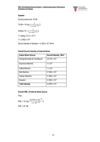 ARC 3413 Building Science Project 1: Lighting & Acoustic Performance
Evaluation and Design
33
Speaker
Sound power level: 75 dB
75 dB = 10 log (
𝑖
1 𝑥 10−12 )
Antilog 7.5 = (
𝑖
1 𝑥 10−12 )
I = antilog 7.5 (1 x 10-12)
I = 3.1622 x 10-5
Sound intensity of Speaker = 3.1622 x 10-5 W/m2
Overall Sound Intensity of Internal Noise
Indoor Noise Source Sound Intensity, W/m2
Ceiling Mounted Air Conditioner 2.5118 x 10-9
Espresso Machine 1 x 10-7
Coffee Blender 1 x 10-4
Dart Machine 3.1623 x 10-4
Cashier Machine 3.1622 x 10-9
Speaker 3.1622 x 10-5
Total Intensity 4.4795 x 10-4
Overall SWL of Internal Noise Source
Thus,
SWL = 10 log (
4.4795 𝑥 10−4
1 𝑥 10−12 )
SWL = 87 dB
 