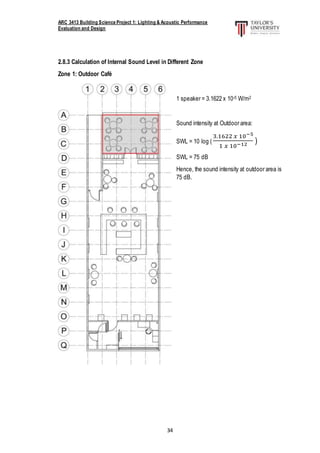 ARC 3413 Building Science Project 1: Lighting & Acoustic Performance
Evaluation and Design
34
2.8.3 Calculation of Internal Sound Level in Different Zone
Zone 1: Outdoor Café
1 speaker = 3.1622 x 10-5 W/m2
Sound intensity at Outdoor area:
SWL = 10 log (
3.1622 𝑥 10−5
1 𝑥 10−12 )
SWL = 75 dB
Hence, the sound intensity at outdoor area is
75 dB.
 