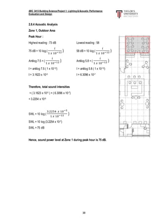 ARC 3413 Building Science Project 1: Lighting & Acoustic Performance
Evaluation and Design
38
2.8.4 Acoustic Analysis
Zone 1, Outdoor Area
Peak Hour :
Highestreading : 73 dB Lowestreading : 58
75 dB = 10 log (
𝑖
1 𝑥 10−12 ) 58 dB = 10 log (
𝑖
1 𝑥 10−12 )
Antilog 7.5 = (
𝑖
1 𝑥 10−12 ) Antilog 5.8 = (
𝑖
1 𝑥 10−12 )
I = antilog 7.5 ( 1 x 10-12) I = antilog 5.8 ( 1 x 10-12)
I = 3.1623 x 10-5 I = 6.3096 x 10-7
Therefore, total sound intensities
= ( 3.1623 x 10-5 ) + ( 6.3096 x 10-7)
= 3.2254 x 10-5
SWL = 10 log (
3.2254 𝑥 10−5
1 𝑥 10−12 )
SWL = 10 log (3.2254 x 10-7)
SWL = 75 dB
Hence, sound power level at Zone 1 during peak hour is 75 dB.
 