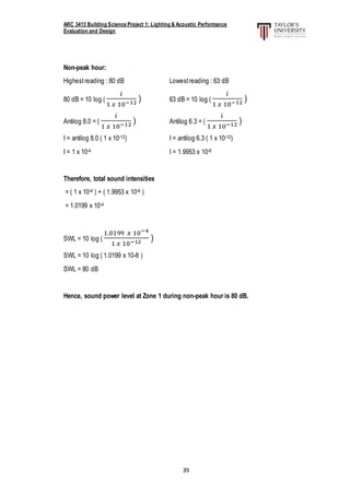 ARC 3413 Building Science Project 1: Lighting & Acoustic Performance
Evaluation and Design
39
Non-peak hour:
Highestreading : 80 dB Lowestreading : 63 dB
80 dB = 10 log (
𝑖
1 𝑥 10−12 ) 63 dB = 10 log (
𝑖
1 𝑥 10−12 )
Antilog 8.0 = (
𝑖
1 𝑥 10−12 ) Antilog 6.3 = (
𝑖
1 𝑥 10−12 )
I = antilog 8.0 ( 1 x 10-12) I = antilog 6.3 ( 1 x 10-12)
I = 1 x 10-4 I = 1.9953 x 10-6
Therefore, total sound intensities
= ( 1 x 10-4 ) + ( 1.9953 x 10-6 )
= 1.0199 x 10-4
SWL = 10 log (
1.0199 𝑥 10−4
1 𝑥 10−12 )
SWL = 10 log ( 1.0199 x 10-8 )
SWL = 80 dB
Hence, sound power level at Zone 1 during non-peak hour is 80 dB.
 