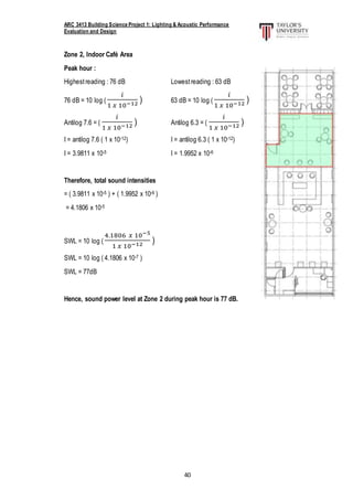 ARC 3413 Building Science Project 1: Lighting & Acoustic Performance
Evaluation and Design
40
Zone 2, Indoor Café Area
Peak hour :
Highestreading : 76 dB Lowestreading : 63 dB
76 dB = 10 log (
𝑖
1 𝑥 10−12 ) 63 dB = 10 log (
𝑖
1 𝑥 10−12 )
Antilog 7.6 = (
𝑖
1 𝑥 10−12 ) Antilog 6.3 = (
𝑖
1 𝑥 10−12 )
I = antilog 7.6 ( 1 x 10-12) I = antilog 6.3 ( 1 x 10-12)
I = 3.9811 x 10-5 I = 1.9952 x 10-6
Therefore, total sound intensities
= ( 3.9811 x 10-5 ) + ( 1.9952 x 10-6 )
= 4.1806 x 10-5
SWL = 10 log (
4.1806 𝑥 10−5
1 𝑥 10−12 )
SWL = 10 log ( 4.1806 x 10-7 )
SWL = 77dB
Hence, sound power level at Zone 2 during peak hour is 77 dB.
 