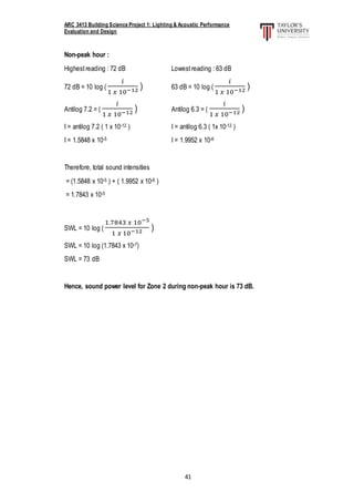 ARC 3413 Building Science Project 1: Lighting & Acoustic Performance
Evaluation and Design
41
Non-peak hour :
Highestreading : 72 dB Lowestreading : 63 dB
72 dB = 10 log (
𝑖
1 𝑥 10−12 ) 63 dB = 10 log (
𝑖
1 𝑥 10−12 )
Antilog 7.2 = (
𝑖
1 𝑥 10−12 ) Antilog 6.3 = (
𝑖
1 𝑥 10−12 )
I = antilog 7.2 ( 1 x 10-12 ) I = antilog 6.3 ( 1x 10-12 )
I = 1.5848 x 10-5 I = 1.9952 x 10-6
Therefore, total sound intensities
= (1.5848 x 10-5 ) + ( 1.9952 x 10-6 )
= 1.7843 x 10-5
SWL = 10 log (
1.7843 𝑥 10−5
1 𝑥 10−12 )
SWL = 10 log (1.7843 x 10-7)
SWL = 73 dB
Hence, sound power level for Zone 2 during non-peak hour is 73 dB.
 