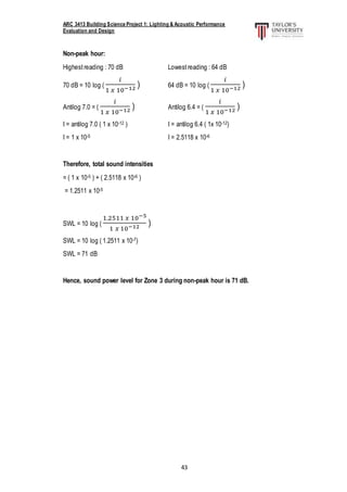 ARC 3413 Building Science Project 1: Lighting & Acoustic Performance
Evaluation and Design
43
Non-peak hour:
Highestreading : 70 dB Lowestreading : 64 dB
70 dB = 10 log (
𝑖
1 𝑥 10−12 ) 64 dB = 10 log (
𝑖
1 𝑥 10−12 )
Antilog 7.0 = (
𝑖
1 𝑥 10−12 ) Antilog 6.4 = (
𝑖
1 𝑥 10−12 )
I = antilog 7.0 ( 1 x 10-12 ) I = antilog 6.4 ( 1x 10-12)
I = 1 x 10-5 I = 2.5118 x 10-6
Therefore, total sound intensities
= ( 1 x 10-5 ) + ( 2.5118 x 10-6 )
= 1.2511 x 10-5
SWL = 10 log (
1.2511 𝑥 10−5
1 𝑥 10−12 )
SWL = 10 log ( 1.2511 x 10-7)
SWL = 71 dB
Hence, sound power level for Zone 3 during non-peak hour is 71 dB.
 