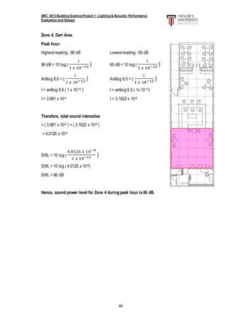 ARC 3413 Building Science Project 1: Lighting & Acoustic Performance
Evaluation and Design
44
Zone 4, Dart Area
Peak hour:
Highestreading : 86 dB Lowestreading : 65 dB
86 dB = 10 log (
𝑖
1 𝑥 10−12 ) 65 dB = 10 log (
𝑖
1 𝑥 10−12 )
Antilog 8.6 = (
𝑖
1 𝑥 10−12 ) Antilog 6.5 = (
𝑖
1 𝑥 10−12 )
I = antilog 8.6 ( 1 x 10-12 ) I = antilog 6.5 ( 1x 10-12)
I = 3.981 x 10-4 I = 3.1622 x 10-6
Therefore, total sound intensities
= ( 3.981 x 10-4 ) + ( 3.1622 x 10-6 )
= 4.0126 x 10-4
SWL = 10 log (
4.0126 𝑥 10−4
1 𝑥 10−12 )
SWL = 10 log ( 4.0126 x 10-8)
SWL = 86 dB
Hence, sound power level for Zone 4 during peak hour is 86 dB.
 