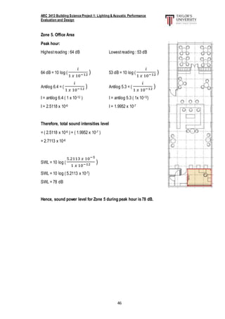 ARC 3413 Building Science Project 1: Lighting & Acoustic Performance
Evaluation and Design
46
Zone 5. Office Area
Peak hour:
Highestreading : 64 dB Lowestreading : 53 dB
64 dB = 10 log (
𝑖
1 𝑥 10−12 ) 53 dB = 10 log (
𝑖
1 𝑥 10−12 )
Antilog 6.4 = (
𝑖
1 𝑥 10−12 ) Antilog 5.3 = (
𝑖
1 𝑥 10−12 )
I = antilog 6.4 ( 1 x 10-12 ) I = antilog 5.3 ( 1x 10-12)
I = 2.5118 x 10-6 I = 1.9952 x 10-7
Therefore, total sound intensities level
= ( 2.5118 x 10-6 ) + ( 1.9952 x 10-7 )
= 2.7113 x 10-6
SWL = 10 log (
5.2113 𝑥 10−5
1 𝑥 10−12 )
SWL = 10 log ( 5.2113 x 10-7)
SWL = 78 dB
Hence, sound power level for Zone 5 during peak hour is 78 dB.
 