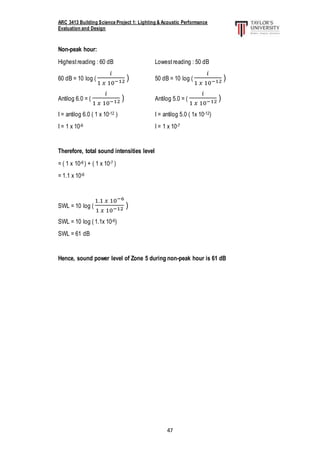 ARC 3413 Building Science Project 1: Lighting & Acoustic Performance
Evaluation and Design
47
Non-peak hour:
Highestreading : 60 dB Lowestreading : 50 dB
60 dB = 10 log (
𝑖
1 𝑥 10−12 ) 50 dB = 10 log (
𝑖
1 𝑥 10−12 )
Antilog 6.0 = (
𝑖
1 𝑥 10−12 ) Antilog 5.0 = (
𝑖
1 𝑥 10−12 )
I = antilog 6.0 ( 1 x 10-12 ) I = antilog 5.0 ( 1x 10-12)
I = 1 x 10-6 I = 1 x 10-7
Therefore, total sound intensities level
= ( 1 x 10-6 ) + ( 1 x 10-7 )
= 1.1 x 10-6
SWL = 10 log (
1.1 𝑥 10−6
1 𝑥 10−12 )
SWL = 10 log ( 1.1x 10-6)
SWL = 61 dB
Hence, sound power level of Zone 5 during non-peak hour is 61 dB
 