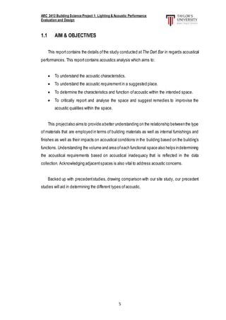 ARC 3413 Building Science Project 1: Lighting & Acoustic Performance
Evaluation and Design
5
1.1 AIM & OBJECTIVES
This reportcontains the details ofthe study conducted atThe Dart Bar in regards acoustical
performances. This reportcontains acoustics analysis which aims to:
 To understand the acoustic characteristics.
 To understand the acoustic requirementin a suggested place.
 To determine the characteristics and function ofacoustic within the intended space.
 To critically report and analyse the space and suggest remedies to improvise the
acoustic qualities within the space.
This projectalso aims to provide abetter understanding on the relationship betweenthe type
of materials that are employed in terms of building materials as well as internal furnishings and
finishes as well as their impacts on acoustical conditions in the building based on the building’s
functions. Understanding the volume and area ofeach functional space also helps indetermining
the acoustical requirements based on acoustical inadequacy that is reflected in the data
collection. Acknowledging adjacentspaces is also vital to address acoustic concerns.
Backed up with precedentstudies, drawing comparison with our site study, our precedent
studies will aid in determining the different types of acoustic.
 