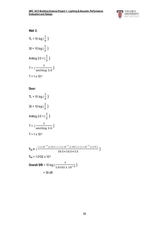 ARC 3413 Building Science Project 1: Lighting & Acoustic Performance
Evaluation and Design
58
Wall 2:
TL = 10 log (
1
𝑇
)
30 = 10 log (
1
𝑇
)
Antilog 3.0 = (
1
𝑇
)
T = (
1
𝑎𝑛𝑡𝑖𝑙𝑜𝑔 3.0
)
T = 1 x 10-3
Door:
TL = 10 log (
1
𝑇
)
30 = 10 log (
1
𝑇
)
Antilog 3.0 = (
1
𝑇
)
T = (
1
𝑎𝑛𝑡𝑖𝑙𝑜𝑔 3.0
)
T = 1 x 10-3
Tav = (
( 1 x 10
−3
)( 10.5 ) + ( 1 x 10
−3
)( 10.5 ) + (1 x 10
−3
)( 3.75 )
10.5+10.5+3.5
)
Tav = 1.0102 x 10-3
Overall SRI = 10 log (
1
1.0102 𝑥 10−3 )
= 30 dB
 