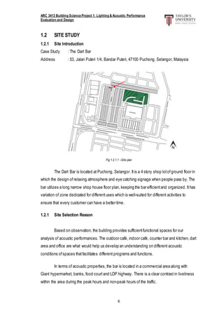 ARC 3413 Building Science Project 1: Lighting & Acoustic Performance
Evaluation and Design
6
1.2 SITE STUDY
1.2.1 Site Introduction
Case Study : The Dart Bar
Address : 53, Jalan Puteri 1/4, Bandar Puteri, 47100 Puchong, Selangor, Malaysia
Fig 1.2.1.1 –Site plan
The Dart Bar is located at Puchong, Selangor. Itis a 4 story shop lotofground floor in
which the design of relaxing atmosphere and eye catching signage when people pass by. The
bar utilizes a long narrow shop house floor plan, keeping the bar efficientand organized. Ithas
variation of zone dedicated for different uses which is well-suited for different activities to
ensure that every customer can have a better time.
1.2.1 Site Selection Reason
Based on observation, the building provides sufficientfunctional spaces for our
analysis of acoustic performances. The outdoor café, indoor café, counter bar and kitchen, dart
area and office are what would help us develop an understanding on different acoustic
conditions ofspaces thatfacilitates different programs and functions.
In terms of acoustic properties, the bar is located in a commercial area along with
Giant hypermarket, banks, food court and LDP highway. There is a clear contrast in liveliness
within the area during the peak hours and non-peak hours of the traffic.
 