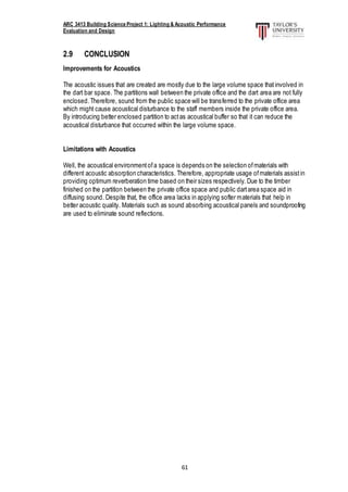 ARC 3413 Building Science Project 1: Lighting & Acoustic Performance
Evaluation and Design
61
2.9 CONCLUSION
Improvements for Acoustics
The acoustic issues that are created are mostly due to the large volume space thatinvolved in
the dart bar space. The partitions wall between the private office and the dart area are not fully
enclosed.Therefore, sound from the public space will be transferred to the private office area
which might cause acoustical disturbance to the staff members inside the private office area.
By introducing better enclosed partition to actas acoustical buffer so that it can reduce the
acoustical disturbance that occurred within the large volume space.
Limitations with Acoustics
Well, the acoustical environmentofa space is depends on the selection ofmaterials with
different acoustic absorption characteristics. Therefore, appropriate usage ofmaterials assistin
providing optimum reverberation time based on their sizes respectively. Due to the timber
finished on the partition between the private office space and public dartarea space aid in
diffusing sound. Despite that, the office area lacks in applying softer materials that help in
better acoustic quality. Materials such as sound absorbing acoustical panels and soundproofing
are used to eliminate sound reflections.
 