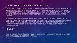 FOCUSING AND INTERFERENCE EFFECTS
THE PRESENCE OF ANY CONCAVE SURFACE OR ANY OTHER CURVED SURFACE IN THE HALL OR ROOM
MAY MAKE THE SOUND TO BE CONCENTRATED AT THIS FOCUS REGION. AS A RESULT, THE SOUND
MAY NOT BE HEARD AT ALL AT OTHER REGIONS. THE SOUNDS MAY NOT BE HEARD AT ALL AT OTHER
REGIONS. THESE REGIONS ARE REFERRED AS DEAD SPACE. HENCE, SUCH SURFACES MUST BE
AVOIDED.
IN ADDITION TO FOCUSING THERE SHOULD NOT BE INTERFERENCE OF DIRECT AND REFLECTED
WAVES. THIS IS BECAUSE, A CONSTRUCTIVE INTERFERANCE MAY PRODUCE A SOUND OF MAXIMUM
INTENSITY IN SOME PLACES AND A DESTRUCTIVE INTERFERENCE MAY PRODUCE A SOUND OF
MINIMUM INTENSITY IN OTHER PLACES. THUS, THERE WILL BE AN UNEVEN DISTRIBUTION OF
SOUND INTENSITY.
REMEDY
CURVED SURFACE CAN BE AVOIDED. IF CURVED SURFACE ARE PRESENT, THEY SHOULD BE COVERED
WITH SUITABLE SOUND ABSORBING MATERIAL.
 