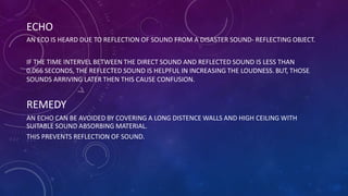 ECHO
AN ECO IS HEARD DUE TO REFLECTION OF SOUND FROM A DISASTER SOUND- REFLECTING OBJECT.
IF THE TIME INTERVEL BETWEEN THE DIRECT SOUND AND REFLECTED SOUND IS LESS THAN
0.066 SECONDS, THE REFLECTED SOUND IS HELPFUL IN INCREASING THE LOUDNESS. BUT, THOSE
SOUNDS ARRIVING LATER THEN THIS CAUSE CONFUSION.
REMEDY
AN ECHO CAN BE AVOIDED BY COVERING A LONG DISTENCE WALLS AND HIGH CEILING WITH
SUITABLE SOUND ABSORBING MATERIAL.
THIS PREVENTS REFLECTION OF SOUND.
 