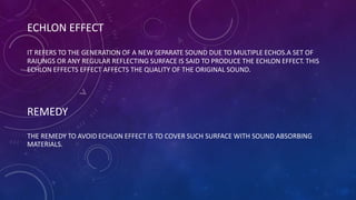 ECHLON EFFECT
IT REFERS TO THE GENERATION OF A NEW SEPARATE SOUND DUE TO MULTIPLE ECHOS.A SET OF
RAILINGS OR ANY REGULAR REFLECTING SURFACE IS SAID TO PRODUCE THE ECHLON EFFECT. THIS
ECHLON EFFECTS EFFECT AFFECTS THE QUALITY OF THE ORIGINAL SOUND.
REMEDY
THE REMEDY TO AVOID ECHLON EFFECT IS TO COVER SUCH SURFACE WITH SOUND ABSORBING
MATERIALS.
 