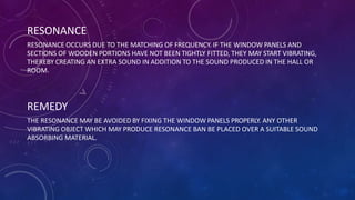 RESONANCE
RESONANCE OCCURS DUE TO THE MATCHING OF FREQUENCY. IF THE WINDOW PANELS AND
SECTIONS OF WOODEN PORTIONS HAVE NOT BEEN TIGHTLY FITTED, THEY MAY START VIBRATING,
THEREBY CREATING AN EXTRA SOUND IN ADDITION TO THE SOUND PRODUCED IN THE HALL OR
ROOM.
REMEDY
THE RESONANCE MAY BE AVOIDED BY FIXING THE WINDOW PANELS PROPERLY. ANY OTHER
VIBRATING OBJECT WHICH MAY PRODUCE RESONANCE BAN BE PLACED OVER A SUITABLE SOUND
ABSORBING MATERIAL.
 