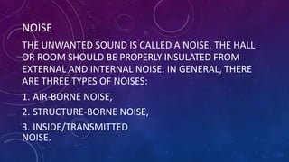 NOISE
THE UNWANTED SOUND IS CALLED A NOISE. THE HALL
OR ROOM SHOULD BE PROPERLY INSULATED FROM
EXTERNAL AND INTERNAL NOISE. IN GENERAL, THERE
ARE THREE TYPES OF NOISES:
1. AIR-BORNE NOISE,
2. STRUCTURE-BORNE NOISE,
3. INSIDE/TRANSMITTED
NOISE.
 