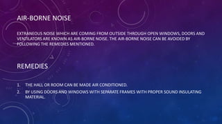 AIR-BORNE NOISE
EXTRANEOUS NOISE WHICH ARE COMING FROM OUTSIDE THROUGH OPEN WINDOWS, DOORS AND
VENTILATORS ARE KNOWN AS AIR-BORNE NOISE. THE AIR-BORNE NOISE CAN BE AVOIDED BY
FOLLOWING THE REMEDIES MENTIONED.
REMEDIES
1. THE HALL OR ROOM CAN BE MADE AIR CONDITIONED.
2. BY USING DOORS AND WINDOWS WITH SEPARATE FRAMES WITH PROPER SOUND INSULATING
MATERIAL.
 