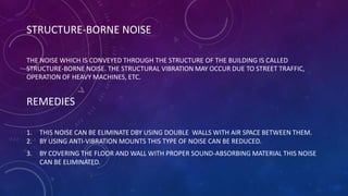 STRUCTURE-BORNE NOISE
THE NOISE WHICH IS CONVEYED THROUGH THE STRUCTURE OF THE BUILDING IS CALLED
STRUCTURE-BORNE NOISE. THE STRUCTURAL VIBRATION MAY OCCUR DUE TO STREET TRAFFIC,
OPERATION OF HEAVY MACHINES, ETC.
REMEDIES
1. THIS NOISE CAN BE ELIMINATE DBY USING DOUBLE WALLS WITH AIR SPACE BETWEEN THEM.
2. BY USING ANTI-VIBRATION MOUNTS THIS TYPE OF NOISE CAN BE REDUCED.
3. BY COVERING THE FLOOR AND WALL WITH PROPER SOUND-ABSORBING MATERIAL THIS NOISE
CAN BE ELIMINATED.
 