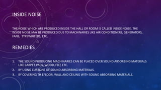 INSIDE NOISE
THE NOISE WHICH ARE PRODUCED INSIDE THE HALL OR ROOM IS CALLED INSIDE NOISE. THE
INSIDE NOISE MAY BE PRODUCED DUE TO MACHINARIES LIKE AIR CONDITIONERS, GENERATORS,
FANS, TYPEWRITERS, ETC.
REMEDIES
1. THE SOUND PRODUCING MACHINARIES CAN BE PLACED OVER SOUND ABSORBING MATERIALS
LIKE CARPET, PADS, WOOD, FELT, ETC.
2. BY USING CURTAINS OF SOUND ABSORBING MATERIALS.
3. BY COVERING TH EFLOOR, WALL AND CEILING WITH SOUND ABSORBING MATERIALS.
 