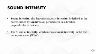SOUND INTENSITY
• Sound intensity, also known as acoustic intensity, is defined as the
power carried by sound waves per unit area in a direction
perpendicular to that area.
• The SI unit of intensity, which includes sound intensity, is the watt
per square meter (W/m2).
 
