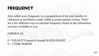 FREQUENCY
Also called wave frequency, is a measurement of the total number of
vibrations or oscillations made within a certain amount of time. There
are a few different ways to calculate frequency based on the information
you have available to you.
FORMULAS
F= VELOCITY(speed of sound)/WAVELENGHT
F= 1/TIME PERIOD
 