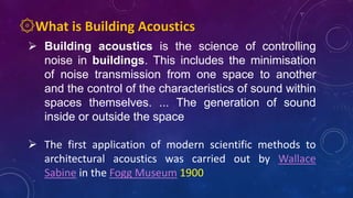 ۞What is Building Acoustics
 Building acoustics is the science of controlling
noise in buildings. This includes the minimisation
of noise transmission from one space to another
and the control of the characteristics of sound within
spaces themselves. ... The generation of sound
inside or outside the space
 The first application of modern scientific methods to
architectural acoustics was carried out by Wallace
Sabine in the Fogg Museum 1900
 