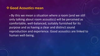 • By this we mean a situation where a room (and we still
only talking about room acoustics) will be perceived as
comfortable, well-balanced, suitably furnished for its
purpose and as having a clear and distinct sound
reproduction and experience. Good acoustics are linked to
human well-being.
Good Acoustics mean
 