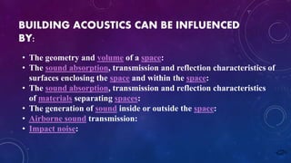 BUILDING ACOUSTICS CAN BE INFLUENCED
BY:
• The geometry and volume of a space:
• The sound absorption, transmission and reflection characteristics of
surfaces enclosing the space and within the space:
• The sound absorption, transmission and reflection characteristics
of materials separating spaces:
• The generation of sound inside or outside the space:
• Airborne sound transmission:
• Impact noise:
 