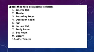 Spaces that need best acoustics design.
1. Cinema Hall
2. Theater
3. Recording Room
4. Operation Room
5. ICU
6. Lecture Hall
7. Study Room
8. Bed Room
9. Library
10. other Spaces
 