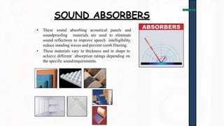 SOUND ABSORBERS
• These sound absorbing acoustical panels and
soundproofing materials are used to eliminate
sound reflections to improve speech intelligibility,
reduce standing waves and prevent comb filtering.
• These materials vary in thickness and in shape to
achieve different absorption ratings depending on
the specific soundrequirements.
 