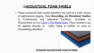 ACOUSTICAL FOAM PANELS
• These acoustical foam sound absorbers are used in a wide variety
of applications ranging from Recording and Broadcast Studios
to Commercial and Industrial Facilities. Available in
Polyurethane or in a Class 1 Fire Rated foam. These products can
be applied directly to walls, hung as baffles or used as
freestanding absorbers.
STANDARD POLYURETHANE FOAM PATTERNS
 