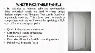 • In addition to reducing echo and reverberation,
these acoustical panels are used to create unique
designs and patterns. The glass fiber core is faced with
a paintable covering. This allows you to match or
complement existing wall colors by applying a light
coat of flat or matte spray paint.
• Quick & Easy acoustical solution
• Soft drywall texture appearance
• Create unique patterns
• Panel size allows for flexible mounting options
• Paintable & Printable finish
WHITE PAINTABLE PANELS
 