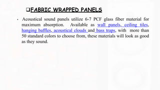 FABRIC WRAPPED PANELS
• Acoustical sound panels utilize 6-7 PCF glass fiber material for
maximum absorption. Available as wall panels, ceiling tiles,
hanging baffles, acoustical clouds and bass traps, with more than
50 standard colors to choose from, these materials will look as good
as they sound.
 