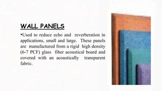 WALL PANELS
•Used to reduce echo and reverberation in
applications, small and large. These panels
are manufactured from a rigid high density
(6-7 PCF) glass fiber acoustical board and
covered with an acoustically transparent
fabric.
 
