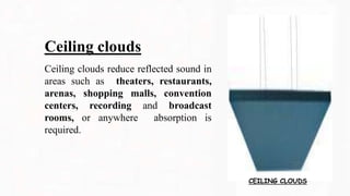 Ceiling clouds
Ceiling clouds reduce reflected sound in
areas such as theaters, restaurants,
arenas, shopping malls, convention
centers, recording and broadcast
rooms, or anywhere absorption is
required.
CEILING CLOUDS
 