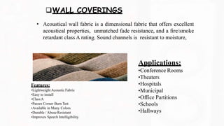 WALL COVERINGS
• Acoustical wall fabric is a dimensional fabric that offers excellent
acoustical properties, unmatched fade resistance, and a fire/smoke
retardant class A rating. Sound channels is resistant to moisture,
Features:
•Lightweight Acoustic Fabric
•Easy to install
•ClassA
•Passes Corner Burn Test
•Available in Many Colors
•Durable / Abuse Resistant
Applications:
•Conference Rooms
•Theaters
•Hospitals
•Municipal
•Office Partitions
•Schools
•Hallways
•Improves Speech Intelligibility
 