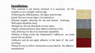 Installation:
•This material is not factory trimmed. It is necessary for the
installer to cut a straight vertical edge
•Following the ribbed pattern. All edges must be butt
joined. Do not overcut edges. Cut material to
•Desired lengths, allowing for top and bottom trimming.
Wall carpet should be hung
•Straight up. Do not alternately reverse strips.
•Apply a premixed heavy duty adhesive directly to the
wall, allowing it to dry to its maximum tackability
•Without it being overly dry. (Important!!! Adhesives are ready
mixed. Do not dilute)
•Adhesive and do not apply adhesive to the back of the wall
covering).
•Please be sure to follow instructions as provided by the adhesive
manufacturer.
 