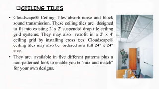 CEILING TILES
• Cloudscape® Ceiling Tiles absorb noise and block
sound transmission. These ceiling tiles are designed
to fit into existing 2' x 2' suspended drop tile ceiling
grid systems. They may also retrofit in a 2' x 4'
ceiling grid by installing cross tees. Cloudscape®
ceiling tiles may also be ordered as a full 24" x 24"
size.
• They are available in five different patterns plus a
non-patterned look to enable you to "mix and match"
for your own designs.
 