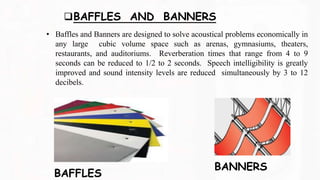 BAFFLES AND BANNERS
• Baffles and Banners are designed to solve acoustical problems economically in
any large cubic volume space such as arenas, gymnasiums, theaters,
restaurants, and auditoriums. Reverberation times that range from 4 to 9
seconds can be reduced to 1/2 to 2 seconds. Speech intelligibility is greatly
improved and sound intensity levels are reduced simultaneously by 3 to 12
decibels.
BAFFLES
BANNERS
 