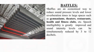 BAFFLES:
•Baffles are an economical way to
reduce sound pressure levels and lower
reverberation times in large spaces such
as gymnasiums, theaters, restaurants,
health and fitness clubs, etc. Speech
intelligibility is greatly improved and
sound intensity levels can be
simultaneously reduced by 3 to 12
decibels.
 