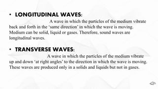 • LONGITUDINAL WAVES:
A wave in which the particles of the medium vibrate
back and forth in the ‘same direction’ in which the wave is moving.
Medium can be solid, liquid or gases. Therefore, sound waves are
longitudinal waves.
• TRANSVERSE WAVES:
A wave in which the particles of the medium vibrate
up and down ‘at right angles’ to the direction in which the wave is moving.
These waves are produced only in a solids and liquids but not in gases.
 