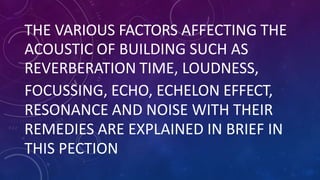THE VARIOUS FACTORS AFFECTING THE
ACOUSTIC OF BUILDING SUCH AS
REVERBERATION TIME, LOUDNESS,
FOCUSSING, ECHO, ECHELON EFFECT,
RESONANCE AND NOISE WITH THEIR
REMEDIES ARE EXPLAINED IN BRIEF IN
THIS PECTION
 