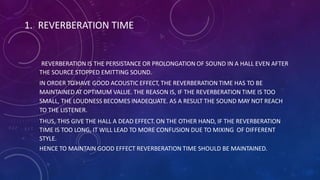 1. REVERBERATION TIME
REVERBERATION IS THE PERSISTANCE OR PROLONGATION OF SOUND IN A HALL EVEN AFTER
THE SOURCE STOPPED EMITTING SOUND.
IN ORDER TO HAVE GOOD ACOUSTIC EFFECT, THE REVERBERATION TIME HAS TO BE
MAINTAINED AT OPTIMUM VALUE. THE REASON IS, IF THE REVERBERATION TIME IS TOO
SMALL, THE LOUDNESS BECOMES INADEQUATE. AS A RESULT THE SOUND MAY NOT REACH
TO THE LISTENER.
THUS, THIS GIVE THE HALL A DEAD EFFECT. ON THE OTHER HAND, IF THE REVERBERATION
TIME IS TOO LONG, IT WILL LEAD TO MORE CONFUSION DUE TO MIXING OF DIFFERENT
STYLE.
HENCE TO MAINTAIN GOOD EFFECT REVERBERATION TIME SHOULD BE MAINTAINED.
 