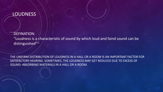 LOUDNESS
THE UNIFIRM DISTRIBUTION OF LOUDNESS IN A HALL OR A ROOM IS AN IMPORTANT FACTOR FOR
SATISFACTORY HEARING. SOMETIMES, THE LOUDNESS MAY GET REDUCED DUE TO EXCESS OF
SOUND- ABSORBING MATERIALS IN A HALL OR A ROOM.
DEFINATION:
“Loudness is a characteristic of sound by which loud and faind sound can be
distinguished”
 