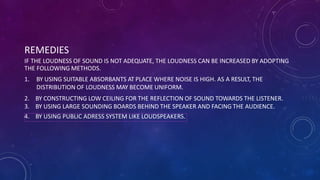 REMEDIES
IF THE LOUDNESS OF SOUND IS NOT ADEQUATE, THE LOUDNESS CAN BE INCREASED BY ADOPTING
THE FOLLOWING METHODS.
1. BY USING SUITABLE ABSORBANTS AT PLACE WHERE NOISE IS HIGH. AS A RESULT, THE
DISTRIBUTION OF LOUDNESS MAY BECOME UNIFORM.
2. BY CONSTRUCTING LOW CEILING FOR THE REFLECTION OF SOUND TOWARDS THE LISTENER.
3. BY USING LARGE SOUNDING BOARDS BEHIND THE SPEAKER AND FACING THE AUDIENCE.
4. BY USING PUBLIC ADRESS SYSTEM LIKE LOUDSPEAKERS.
 