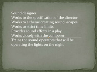 Sound designer
Works to the specification of the director
Works to a theme creating sound -scapes
Works to strict time limits
Provides sound effects in a play
Works closely with the composer
Trains the sound operators that will be
operating the lights on the night
 