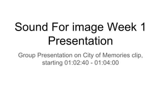 Sound For image Week 1
Presentation
Group Presentation on City of Memories clip,
starting 01:02:40 - 01:04:00
 