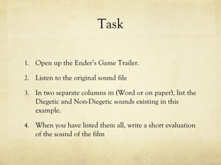 Task
1. Open up the Ender’s Game Trailer.
2. Listen to the original sound file
3. In two separate columns in (Word or on paper), list the

Diegetic and Non-Diegetic sounds existing in this
example.
4. When you have listed them all, write a short evaluation

of the sound of the film

 