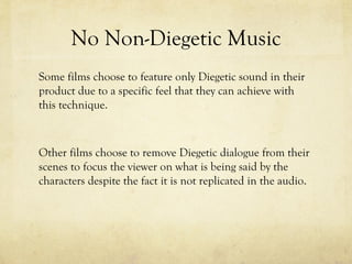 No Non-Diegetic Music
Some films choose to feature only Diegetic sound in their
product due to a specific feel that they can achieve with
this technique.

Other films choose to remove Diegetic dialogue from their
scenes to focus the viewer on what is being said by the
characters despite the fact it is not replicated in the audio.

 