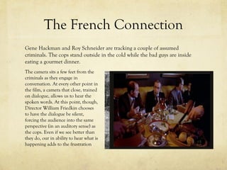 The French Connection
Gene Hackman and Roy Schneider are tracking a couple of assumed
criminals. The cops stand outside in the cold while the bad guys are inside
eating a gourmet dinner.
The camera sits a few feet from the
criminals as they engage in
conversation. At every other point in
the film, a camera that close, trained
on dialogue, allows us to hear the
spoken words. At this point, though,
Director William Friedkin chooses
to have the dialogue be silent,
forcing the audience into the same
perspective (in an auditory sense) as
the cops. Even if we see better than
they do, our in ability to hear what is
happening adds to the frustration

 